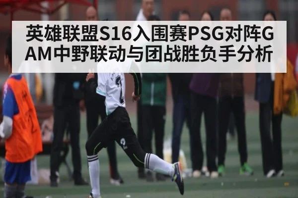 英雄联盟S16入围赛PSG对阵GAM中野联动与团战胜负手分析