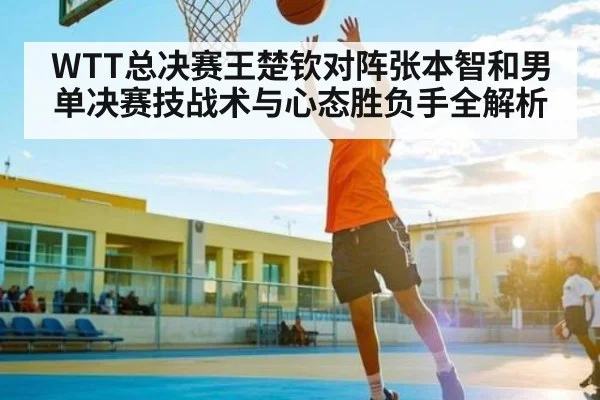 WTT总决赛王楚钦对阵张本智和男单决赛技战术与心态胜负手全解析
